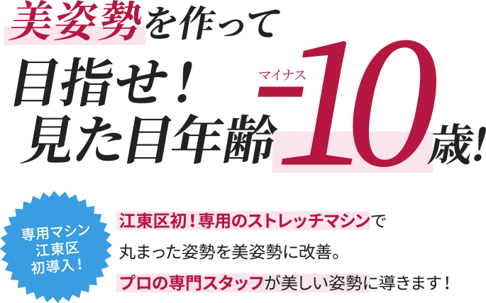 美姿勢を作って目指せ！見た目年齢マイナス10歳
 江東区初！専用のストレッチマシンで丸まった姿勢を美姿勢に改善。プロの専門スタッフが美しい姿勢に導きます！